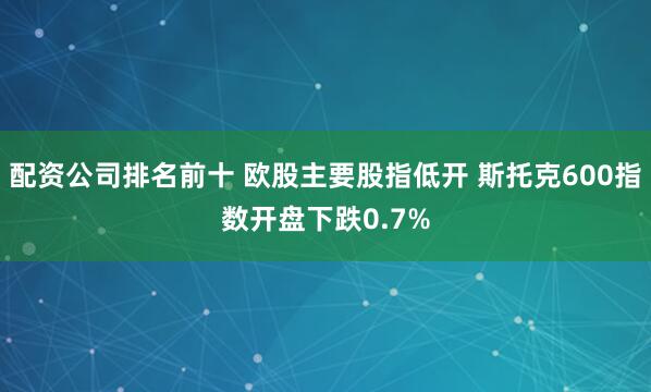 配资公司排名前十 欧股主要股指低开 斯托克600指数开盘下跌0.7%