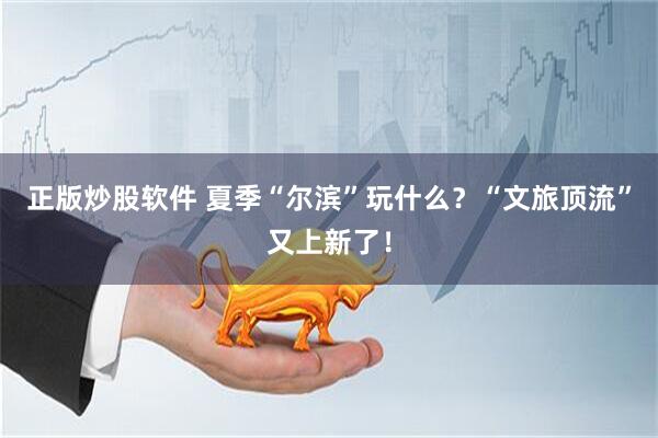 正版炒股软件 夏季“尔滨”玩什么？“文旅顶流”又上新了！