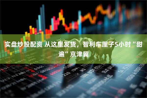 实盘炒股配资 从这里发货，智利车厘子5小时“甜遍”京津冀