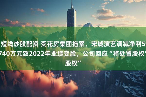 短线炒股配资 受花房集团拖累，宋城演艺调减净利5740万元致2022年业绩变脸，公司回应“将处置股权”