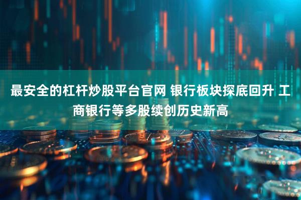 最安全的杠杆炒股平台官网 银行板块探底回升 工商银行等多股续创历史新高