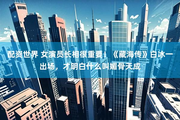 配资世界 女演员长相很重要！《藏海传》白冰一出场，才明白什么叫媚骨天成