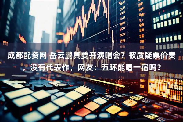 成都配资网 岳云鹏真要开演唱会？被质疑票价贵，没有代表作，网友：五环能唱一宿吗？