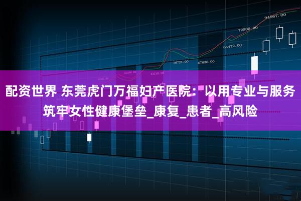 配资世界 东莞虎门万福妇产医院：以用专业与服务筑牢女性健康堡垒_康复_患者_高风险
