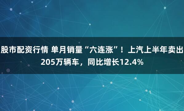 股市配资行情 单月销量“六连涨”！上汽上半年卖出205万辆车，同比增长12.4%