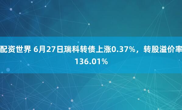 配资世界 6月27日瑞科转债上涨0.37%，转股溢价率136.01%