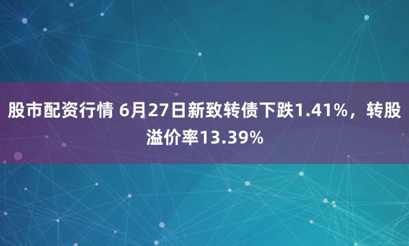 股市配资行情 6月27日新致转债下跌1.41%，转股溢价率13.39%