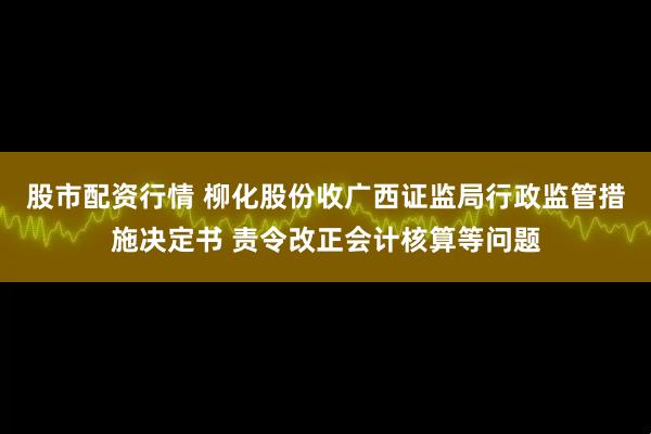 股市配资行情 柳化股份收广西证监局行政监管措施决定书 责令改正会计核算等问题