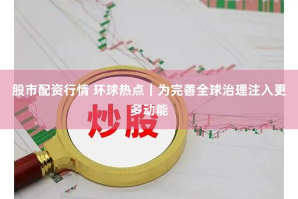 股市配资行情 环球热点｜为完善全球治理注入更多动能