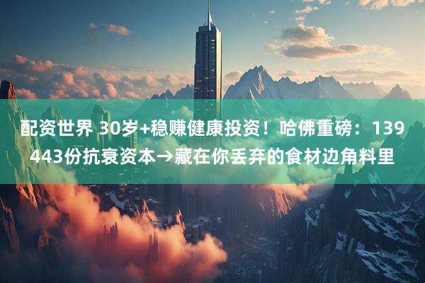配资世界 30岁+稳赚健康投资！哈佛重磅：139443份抗衰资本→藏在你丢弃的食材边角料里