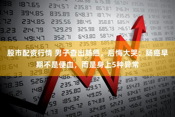 股市配资行情 男子查出肠癌，后悔大哭：肠癌早期不是便血，而是身上5种异常