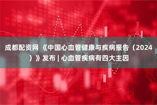 成都配资网 《中国心血管健康与疾病报告（2024）》发布 | 心血管疾病有四大主因