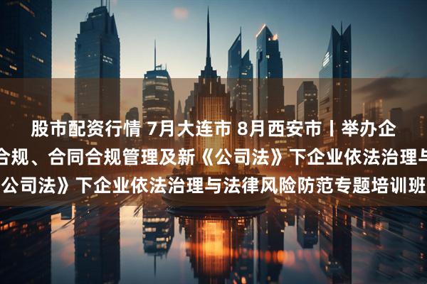股市配资行情 7月大连市 8月西安市丨举办企业合规体系建设暨经营合规、合同合规管理及新《公司法》下企业依法治理与法律风险防范专题培训班