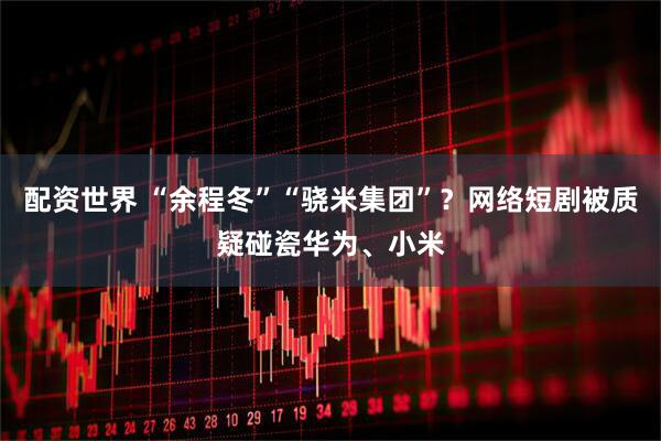 配资世界 “余程冬”“骁米集团”？网络短剧被质疑碰瓷华为、小米