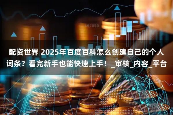 配资世界 2025年百度百科怎么创建自己的个人词条？看完新手也能快速上手！_审核_内容_平台