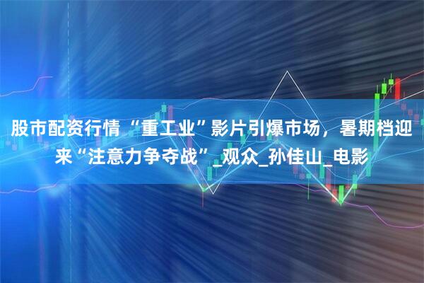 股市配资行情 “重工业”影片引爆市场，暑期档迎来“注意力争夺战”_观众_孙佳山_电影