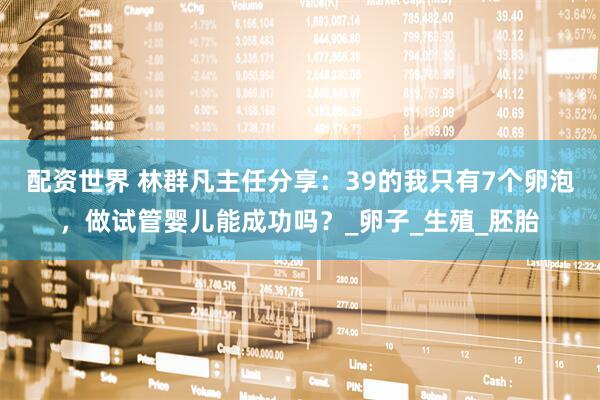 配资世界 林群凡主任分享：39的我只有7个卵泡，做试管婴儿能成功吗？_卵子_生殖_胚胎