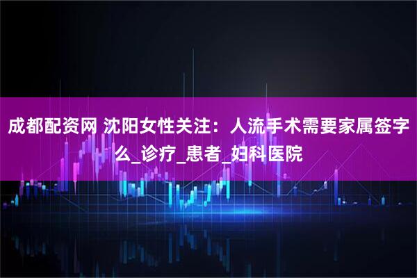 成都配资网 沈阳女性关注：人流手术需要家属签字么_诊疗_患者_妇科医院