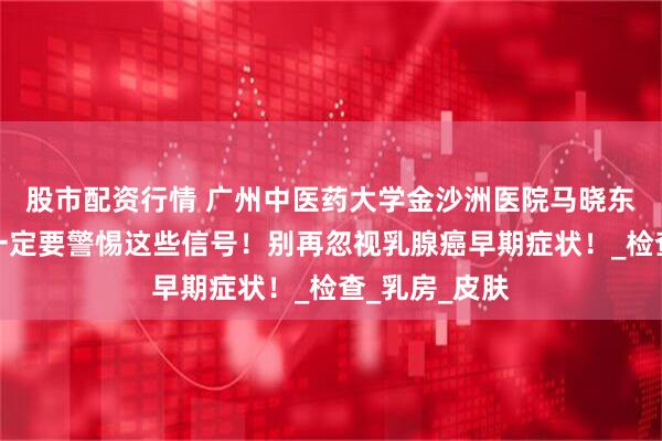 股市配资行情 广州中医药大学金沙洲医院马晓东医生提醒：一定要警惕这些信号！别再忽视乳腺癌早期症状！_检查_乳房_皮肤