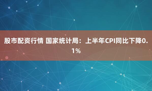 股市配资行情 国家统计局：上半年CPI同比下降0.1%