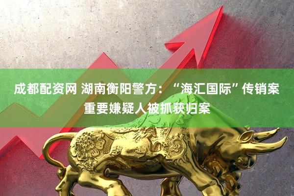 成都配资网 湖南衡阳警方：“海汇国际”传销案重要嫌疑人被抓获归案