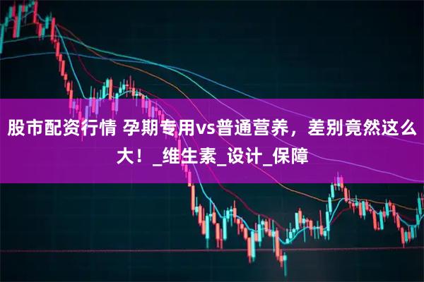 股市配资行情 孕期专用vs普通营养，差别竟然这么大！_维生素_设计_保障