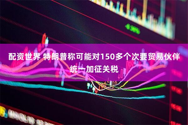 配资世界 特朗普称可能对150多个次要贸易伙伴统一加征关税