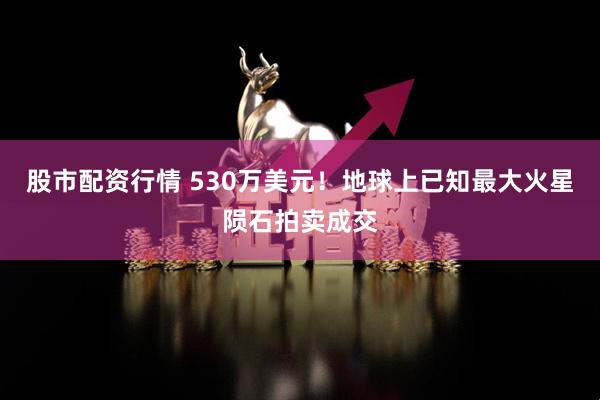 股市配资行情 530万美元！地球上已知最大火星陨石拍卖成交