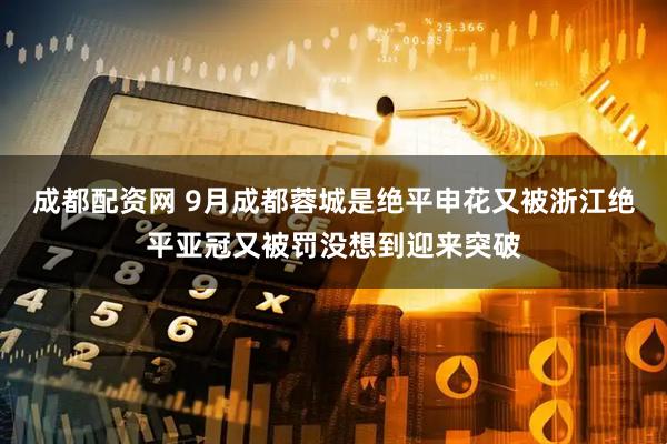 成都配资网 9月成都蓉城是绝平申花又被浙江绝平亚冠又被罚没想到迎来突破