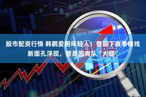 股市配资行情 韩鹏爱用年轻人！鲁能下赛季锋线新面孔浮现，曾是国青队“大腿”