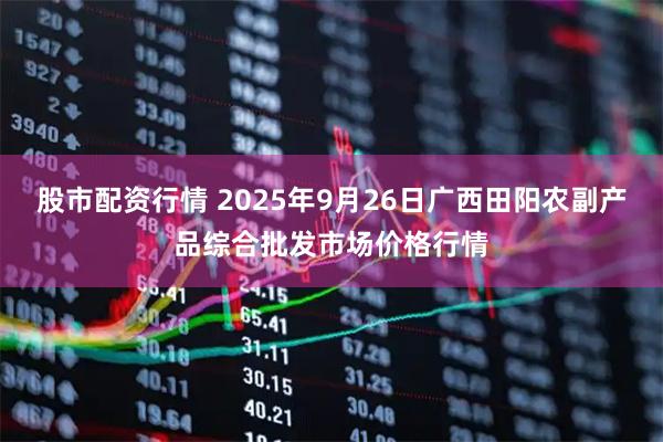 股市配资行情 2025年9月26日广西田阳农副产品综合批发市场价格行情