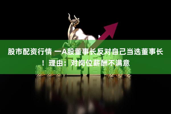 股市配资行情 一A股董事长反对自己当选董事长！理由：对岗位薪酬不满意