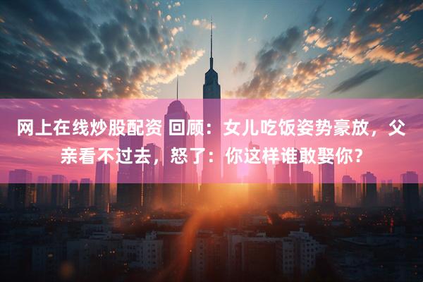 网上在线炒股配资 回顾：女儿吃饭姿势豪放，父亲看不过去，怒了：你这样谁敢娶你？