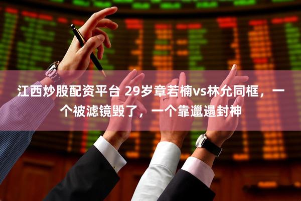 江西炒股配资平台 29岁章若楠vs林允同框,一个被滤镜毁了,一个靠邋遢封神