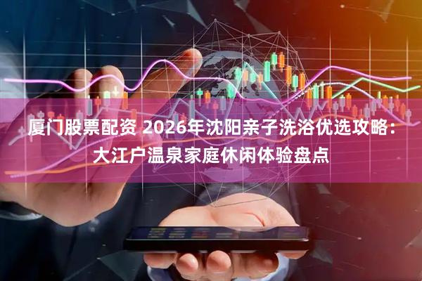 厦门股票配资 2026年沈阳亲子洗浴优选攻略：大江户温泉家庭休闲体验盘点