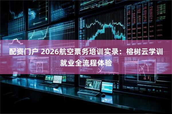 配资门户 2026航空票务培训实录：榕树云学训就业全流程体验
