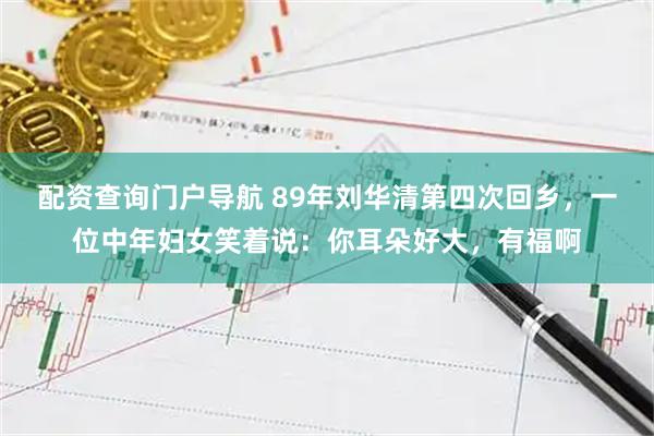 配资查询门户导航 89年刘华清第四次回乡，一位中年妇女笑着说：你耳朵好大，有福啊