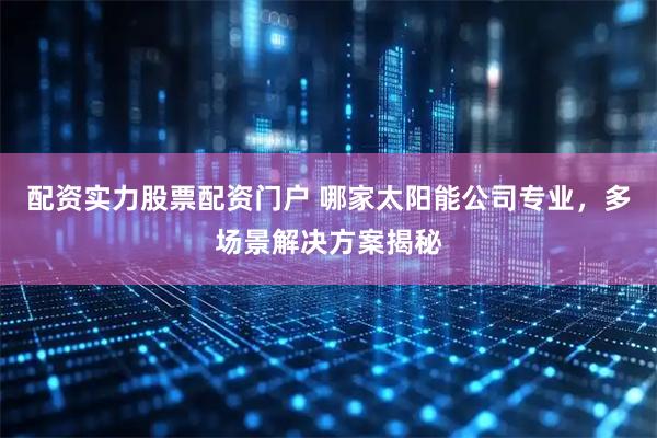 配资实力股票配资门户 哪家太阳能公司专业，多场景解决方案揭秘