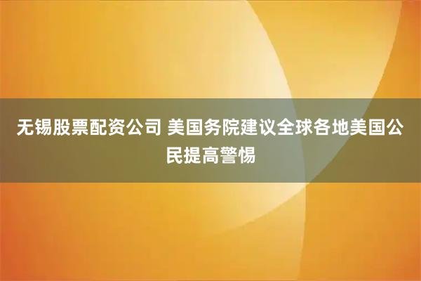无锡股票配资公司 美国务院建议全球各地美国公民提高警惕