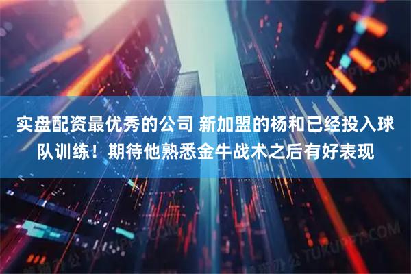 实盘配资最优秀的公司 新加盟的杨和已经投入球队训练！期待他熟悉金牛战术之后有好表现