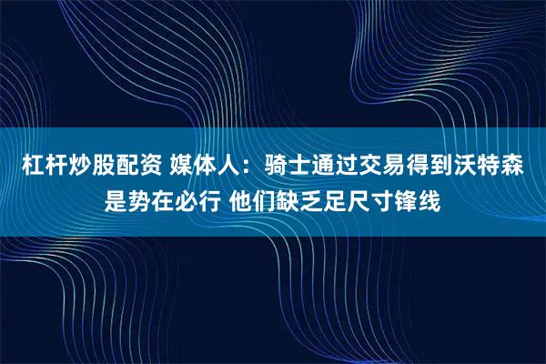 杠杆炒股配资 媒体人：骑士通过交易得到沃特森是势在必行 他们缺乏足尺寸锋线