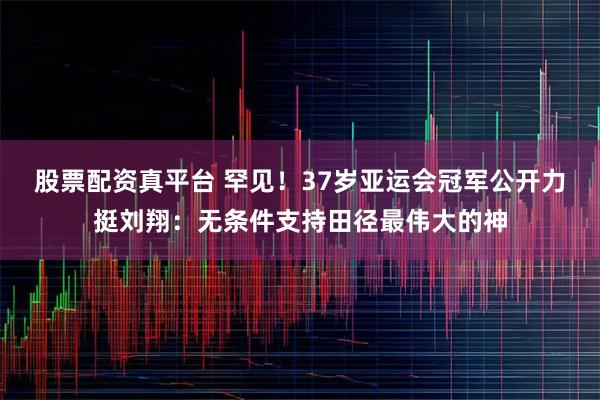股票配资真平台 罕见！37岁亚运会冠军公开力挺刘翔：无条件支持田径最伟大的神