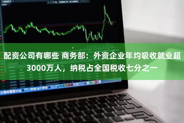 配资公司有哪些 商务部：外资企业年均吸收就业超3000万人，纳税占全国税收七分之一